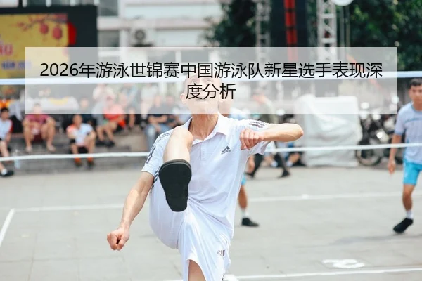 2026年游泳世锦赛中国游泳队新星选手表现深度分析
