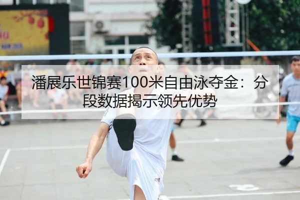 潘展乐世锦赛100米自由泳夺金：分段数据揭示领先优势